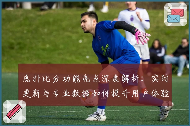 虎扑比分功能亮点深度解析：实时更新与专业数据如何提升用户体验