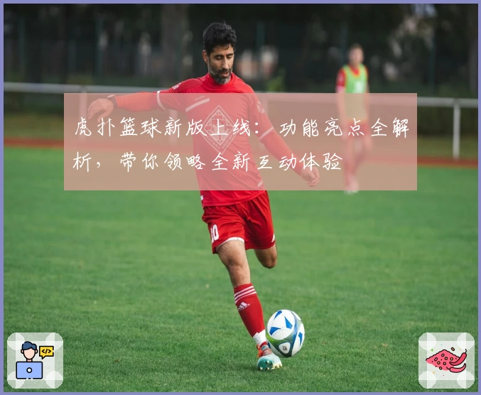 虎扑篮球新版上线：功能亮点全解析，带你领略全新互动体验