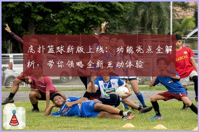 虎扑篮球新版上线：功能亮点全解析，带你领略全新互动体验