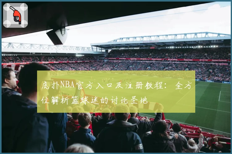 虎扑NBA官方入口及注册教程：全方位解析篮球迷的讨论圣地