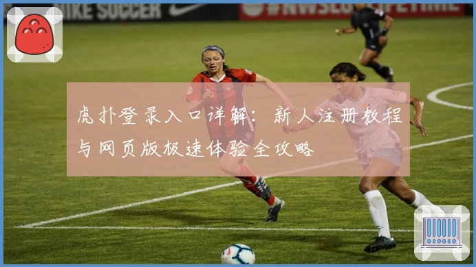 虎扑登录入口详解：新人注册教程与网页版极速体验全攻略