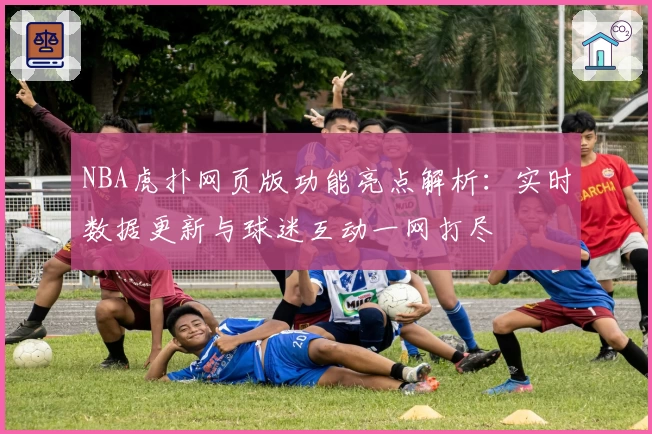 NBA虎扑网页版功能亮点解析：实时数据更新与球迷互动一网打尽