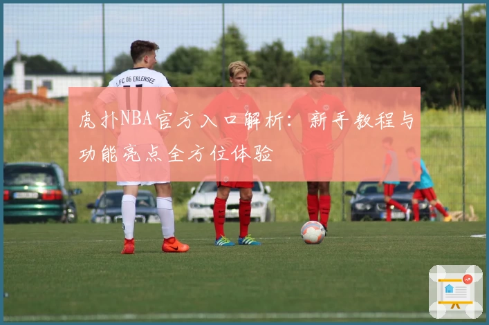 虎扑NBA官方入口解析：新手教程与功能亮点全方位体验