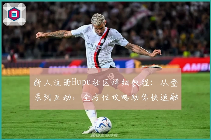 新人注册Hupu社区详细教程：从登录到互动，全方位攻略助你快速融入