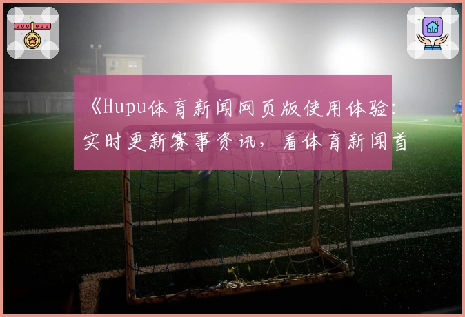《Hupu体育新闻网页版使用体验：实时更新赛事资讯，看体育新闻首选入口》