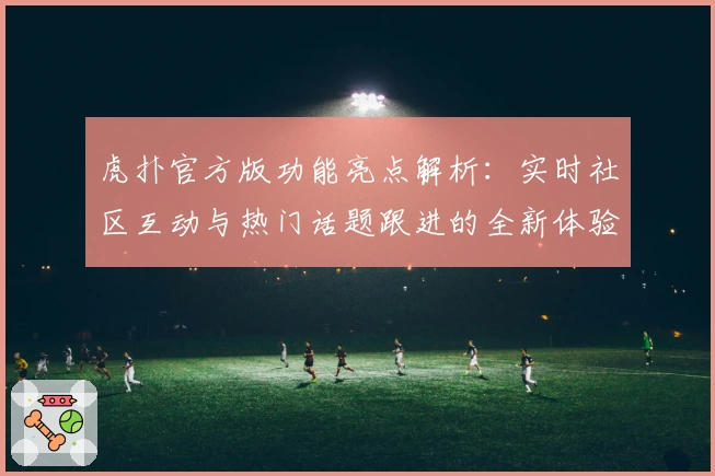 虎扑官方版功能亮点解析：实时社区互动与热门话题跟进的全新体验