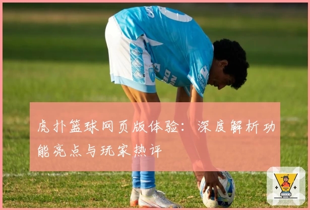 虎扑篮球网页版体验：深度解析功能亮点与玩家热评