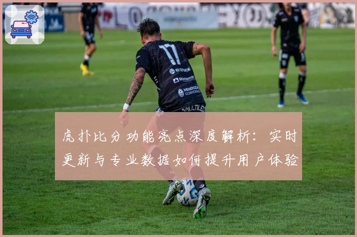 虎扑比分功能亮点深度解析：实时更新与专业数据如何提升用户体验