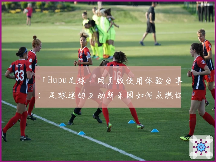 「Hupu足球」网页版使用体验分享：足球迷的互动新乐园如何点燃你的热情？