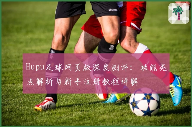 Hupu足球网页版深度测评：功能亮点解析与新手注册教程详解