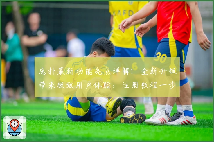 虎扑最新功能亮点详解：全新升级带来极致用户体验，注册教程一步搞定！