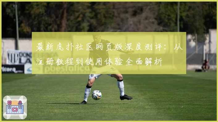 最新虎扑社区网页版深度测评：从注册教程到使用体验全面解析
