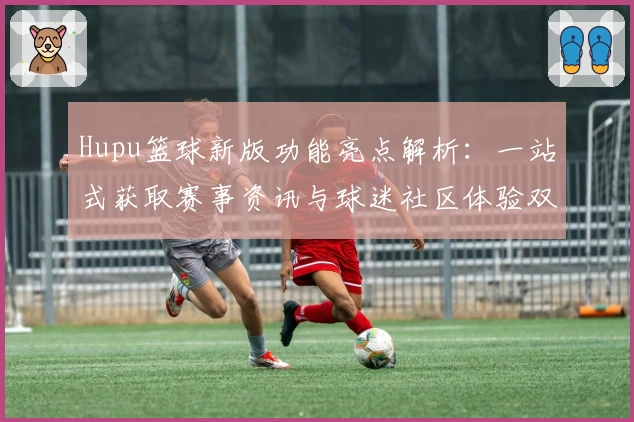Hupu篮球新版功能亮点解析：一站式获取赛事资讯与球迷社区体验双升级