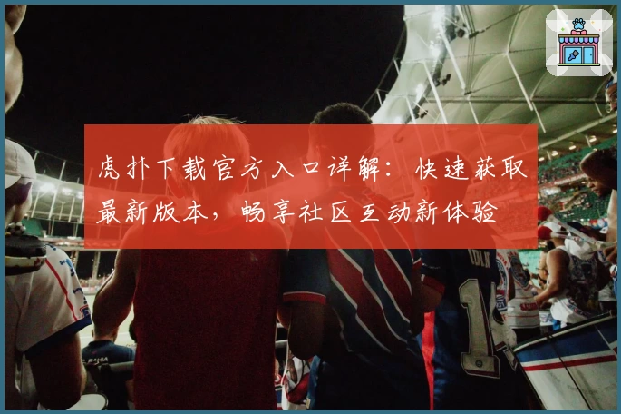 虎扑下载官方入口详解：快速获取最新版本，畅享社区互动新体验