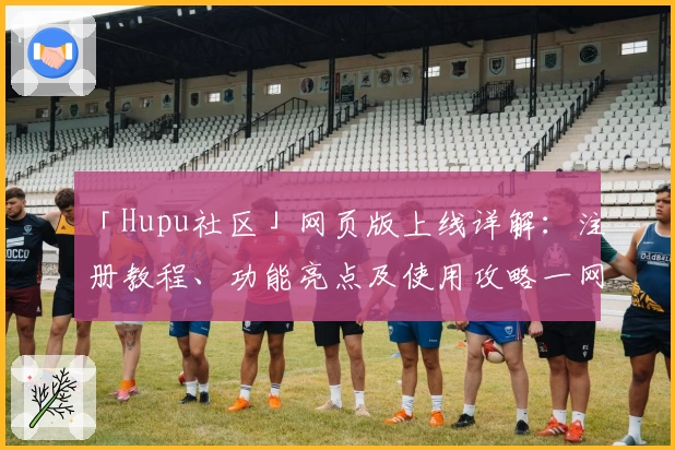 「Hupu社区」网页版上线详解：注册教程、功能亮点及使用攻略一网打尽