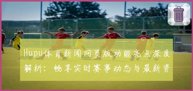 Hupu体育新闻网页版功能亮点深度解析：畅享实时赛事动态与最新资讯
