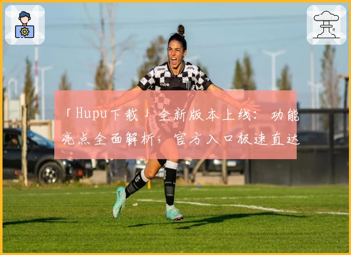 「Hupu下载」全新版本上线：功能亮点全面解析，官方入口极速直达