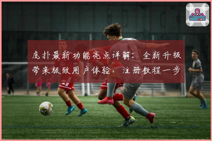 虎扑最新功能亮点详解：全新升级带来极致用户体验，注册教程一步搞定！