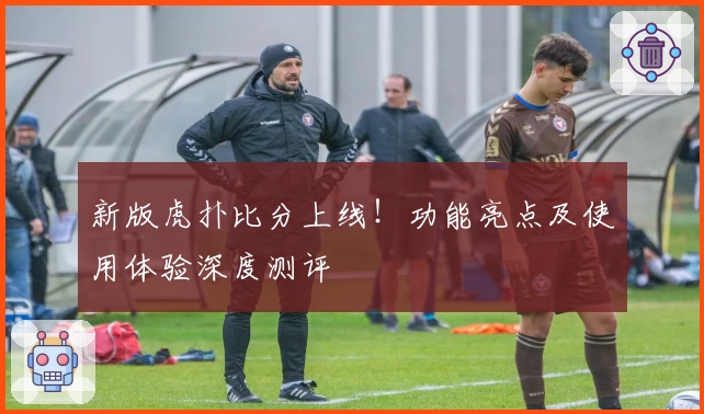 新版虎扑比分上线！功能亮点及使用体验深度测评