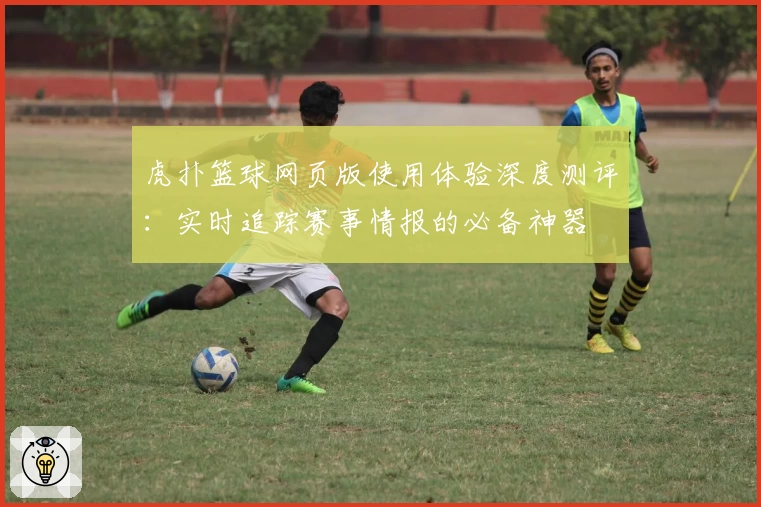 虎扑篮球网页版使用体验深度测评：实时追踪赛事情报的必备神器