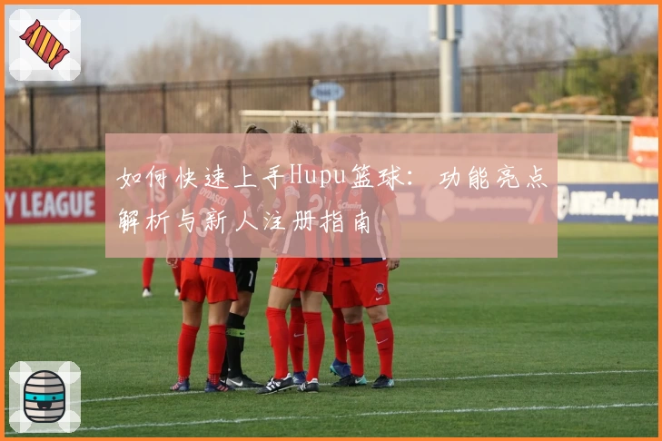 如何快速上手Hupu篮球：功能亮点解析与新人注册指南