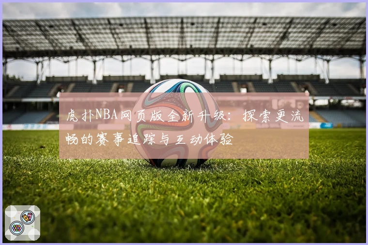 虎扑NBA网页版全新升级：探索更流畅的赛事追踪与互动体验