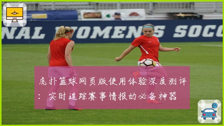 虎扑篮球网页版使用体验深度测评：实时追踪赛事情报的必备神器