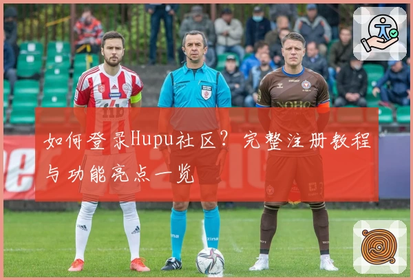 如何登录Hupu社区？完整注册教程与功能亮点一览