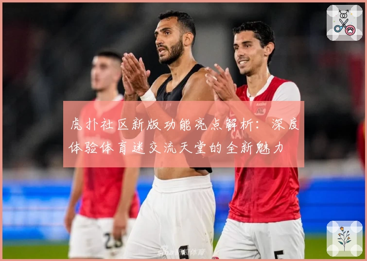 虎扑社区新版功能亮点解析：深度体验体育迷交流天堂的全新魅力