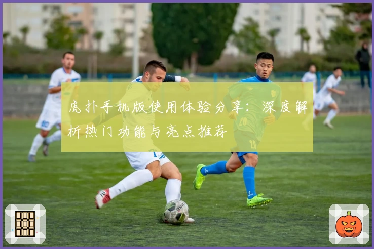 虎扑手机版使用体验分享：深度解析热门功能与亮点推荐