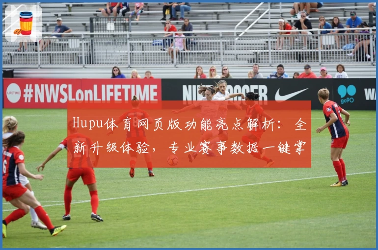 Hupu体育网页版功能亮点解析：全新升级体验，专业赛事数据一键掌握